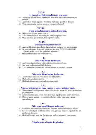 XLVII.
              Os exercícios físicos melhoram seu sono.
143. Atividade física é muito importante, mas deve ser feita sob orientação
     médica.
144. A atividade física regular e constante melhora a qualidade do sono.
145. Veja com atenção a seção sobre os exercícios físicos!!

                     XLVIII.
              Faça um relaxamento antes de dormir.
146. Não durma agitado ou nervoso.
147. Você não deve levar preocupações e tensões para o sono.
148. Ouça músicas que relaxem, leia algo leve, reze...

                        XLIX.
                     Durma num quarto escuro.
149. A escuridão inicia a produção da substância que provoca a sonolência.
150. Se você não gosta de dormir no escuro use uma PEQUENA LUZ DE
     TOMADA que deixe seu quarto na penumbra.
151. Ou acenda a luz de um outro cômodo.

                             L.
                      Não fume antes de dormir.
152. A nicotina é estimulante e deixará seu sono entrecortado.
153. Seu sono terá uma qualidade inferior.
154. Você não conseguirá dormir profundamente e acordará cansado.

                           LI.
                  Não beba álcool antes de dormir.
155. A sonolência causada pelo álcool não é relaxante.
156. O álcool prejudica seu sono.
157. O álcool deixa seu sono picado e entrecortado.

                        LII.
    Não use estimulantes para perder o sono e estudar mais.
158. Não beba café, refrigerantes à base de cola, chá preto, chá mate, guaraná em
     pó, energético.
159. Jamais misture estas coisas para ficar mais ligado e mais tempo acordado.
160. Depois vem a ressaca e seu esforço não terá efeito algum para a sua
     aprendizagem.

                         LIII.
                  Não tome remédios para dormir.
161. Remédios para dormir só devem ser tomados sob recomendação médica.
162. Se você tem algum problema com o sono, procure médicos especialistas em
     problemas do sono.
163. Os distúrbios do sono são doenças que podem ser graves e perigosas.

                         LIV.
                  Não durma na frente do televisor.

                                                                               51
 