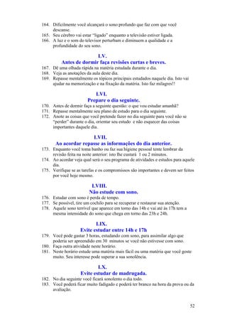 164. Dificilmente você alcançará o sono profundo que faz com que você
     descanse.
165. Seu cérebro vai estar “ligado” enquanto a televisão estiver ligada.
166. A luz e o som do televisor perturbam e diminuem a qualidade e a
     profundidade do seu sono.

                         LV.
          Antes de dormir faça revisões curtas e breves.
167. Dê uma olhada rápida na matéria estudada durante o dia.
168. Veja as anotações da aula deste dia.
169. Repasse mentalmente os tópicos principais estudados naquele dia. Isto vai
     ajudar na memorização e na fixação da matéria. Isto faz milagres!!

                           LVI.
                        Prepare o dia seguinte.
170. Antes de dormir faça a seguinte questão: o que vou estudar amanhã?
171. Repasse mentalmente seu plano de estudo para o dia seguinte.
172. Anote as coisas que você pretende fazer no dia seguinte para você não se
     “perder” durante o dia, orientar seu estudo e não esquecer das coisas
     importantes daquele dia.

                      LVII.
       Ao acordar repasse as informações do dia anterior.
173. Enquanto você toma banho ou faz sua higiene pessoal tente lembrar da
     revisão feita na noite anterior: isto lhe custará 1 ou 2 minutos.
174. Ao acordar veja qual será o seu programa de atividades e estudos para aquele
     dia.
175. Verifique se as tarefas e os compromissos são importantes e devem ser feitos
     por você hoje mesmo.

                          LVIII.
                         Não estude com sono.
176. Estudar com sono é perda de tempo.
177. Se possível, tire um cochilo para se recuperar e restaurar sua atenção.
178. Aquele sono terrível que aparece em torno das 14h e vai até às 17h tem a
     mesma intensidade do sono que chega em torno das 23h e 24h.

                           LIX.
                    Evite estudar entre 14h e 17h
179. Você pode gastar 3 horas, estudando com sono, para assimilar algo que
     poderia ser apreendido em 30 minutos se você não estivesse com sono.
180. Faça outra atividade neste horário.
181. Neste horário estude uma matéria mais fácil ou uma matéria que você goste
     muito. Seu interesse pode superar a sua sonolência.

                            LX.
                    Evite estudar de madrugada.
182. No dia seguinte você ficará sonolento o dia todo.
183. Você poderá ficar muito fadigado e poderá ter branco na hora da prova ou da
     avaliação.


                                                                                 52
 