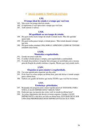 F. DICAS SOBRE O TEMPO DE ESTUDO

                        LXI.
         O tempo ideal de estudo é o tempo que você tem
185. Não existe um tempo ideal de estudo.
186. O importante é você aproveitar o tempo que você tem.
187. Todo minuto é valioso.

                        LXII.
               Dê qualidade ao seu tempo de estudo.
188. Há quem tenha muito tempo de estudo e estude muito. Mas não aprende
     quase nada.
189. Há quem tenha pouco tempo, e estuda pouco. Mas estuda durante o tempo
     que tem.
190. Há quem tenha estudado UMA HORA E APRENDEU COMO SE TIVESSE
     estudado cinco horas.

                        LXIII.
                      Mantenha a regularidade.
191. Estude um pouco todo dia.
192. É melhor estudar pouco e sempre, com regularidade e continuidade.
193. O estudo descontínuo e irregular não consegue ser assimilado com o mesmo
     grau de fixação do estudo contínuo e regular. Mesmo que você estude muito.

                       LXIV.
             Organize-se para manter a regularidade.
194. Use uma agenda para organizar seu dia-a-dia.
195. Evite fazer as coisas sempre na última hora, para não deixar o estudo sempre
     para a última hora.
196. Elabore um quadro de horário que inclua TUDO o que você faz na semana.

                          LXV.
                       Estabeleça prioridades.
197. Responda esta pergunta com a maior rapidez possível: ESTUDAR, PARA
     VOCÊ, É ALGO IMPORTANTE? SIM OU NÃO?
198. Então por que, na maioria das vezes, você só estuda na última hora?
199. As coisas importantes não devem se tornar urgentes. Estudar é ALGO
     IMPORTANTE e não deve ser feito na última hora. ESTUDAR DEVE SER
     UMA DAS PRIORIDADES MAIS IMPORTANTES DA SUA VIDA.




                                                                               54
 