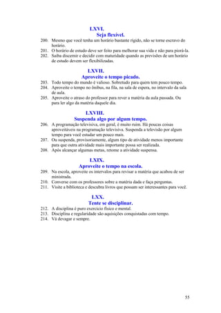LXVI.
                             Seja flexível.
200. Mesmo que você tenha um horário bastante rígido, não se torne escravo do
     horário.
201. O horário de estudo deve ser feito para melhorar sua vida e não para piorá-la.
202. Saiba discernir e decidir com maturidade quando as previsões de um horário
     de estudo devem ser flexibilizadas.

                        LXVII.
                      Aproveite o tempo picado.
203. Todo tempo do mundo é valioso. Sobretudo para quem tem pouco tempo.
204. Aproveite o tempo no ônibus, na fila, na sala de espera, no intervalo da sala
     de aula.
205. Aproveite o atraso do professor para rever a matéria da aula passada. Ou
     para ler algo da matéria daquele dia.

                      LXVIII.
                  Suspenda algo por algum tempo.
206. A programação televisiva, em geral, é muito ruim. Há poucas coisas
     aproveitáveis na programação televisiva. Suspenda a televisão por algum
     tempo para você estudar um pouco mais.
207. Ou suspenda, provisoriamente, algum tipo de atividade menos importante
     para que outra atividade mais importante possa ser realizada.
208. Após alcançar algumas metas, retome a atividade suspensa.

                         LXIX.
                     Aproveite o tempo na escola.
209. Na escola, aproveite os intervalos para revisar a matéria que acabou de ser
     ministrada.
210. Converse com os professores sobre a matéria dada e faça perguntas.
211. Visite a biblioteca e descubra livros que possam ser interessantes para você.

                           LXX.
                          Tente se disciplinar.
212. A disciplina é puro exercício físico e mental.
213. Disciplina e regularidade são aquisições conquistadas com tempo.
214. Vá devagar e sempre.




                                                                                 55
 