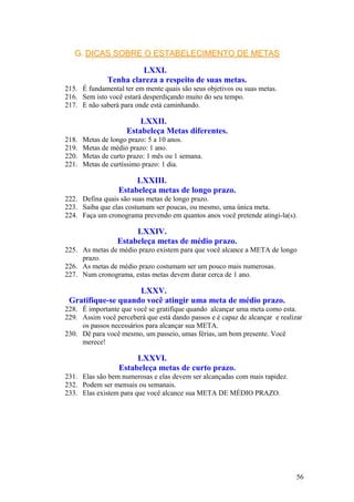 G. DICAS SOBRE O ESTABELECIMENTO DE METAS

                        LXXI.
               Tenha clareza a respeito de suas metas.
215. É fundamental ter em mente quais são seus objetivos ou suas metas.
216. Sem isto você estará desperdiçando muito do seu tempo.
217. E não saberá para onde está caminhando.

                         LXXII.
                     Estabeleça Metas diferentes.
218.   Metas de longo prazo: 5 a 10 anos.
219.   Metas de médio prazo: 1 ano.
220.   Metas de curto prazo: 1 mês ou 1 semana.
221.   Metas de curtíssimo prazo: 1 dia.

                       LXXIII.
                  Estabeleça metas de longo prazo.
222. Defina quais são suas metas de longo prazo.
223. Saiba que elas costumam ser poucas, ou mesmo, uma única meta.
224. Faça um cronograma prevendo em quantos anos você pretende atingi-la(s).

                       LXXIV.
                  Estabeleça metas de médio prazo.
225. As metas de médio prazo existem para que você alcance a META de longo
     prazo.
226. As metas de médio prazo costumam ser um pouco mais numerosas.
227. Num cronograma, estas metas devem durar cerca de 1 ano.

                    LXXV.
 Gratifique-se quando você atingir uma meta de médio prazo.
228. É importante que você se gratifique quando alcançar uma meta como esta.
229. Assim você perceberá que está dando passos e é capaz de alcançar e realizar
     os passos necessários para alcançar sua META.
230. Dê para você mesmo, um passeio, umas férias, um bom presente. Você
     merece!

                        LXXVI.
                   Estabeleça metas de curto prazo.
231. Elas são bem numerosas e elas devem ser alcançadas com mais rapidez.
232. Podem ser mensais ou semanais.
233. Elas existem para que você alcance sua META DE MÉDIO PRAZO.




                                                                              56
 