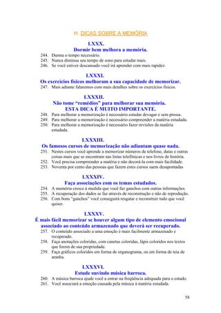 H. DICAS SOBRE A MEMÓRIA

                         LXXX.
                    Dormir bem melhora a memória.
  244. Durma o tempo necessário.
  245. Nunca diminua seu tempo de sono para estudar mais.
  246. Se você estiver descansado você irá aprender com mais rapidez.

                        LXXXI.
  Os exercícios físicos melhoram a sua capacidade de memorizar.
  247. Mais adiante falaremos com mais detalhes sobre os exercícios físicos.

                    LXXXII.
        Não tome “remédios” para melhorar sua memória.
             ESTA DICA É MUITO IMPORTANTE.
  248. Para melhorar a memorização é necessário estudar devagar e sem pressa.
  249. Para melhorar a memorização é necessário compreender a matéria estudada.
  250. Para melhorar a memorização é necessário fazer revisões da matéria
       estudada.

                   LXXXIII.
  Os famosos cursos de memorização não adiantam quase nada.
  251. Nestes cursos você aprende a memorizar números de telefone, datas e outras
       coisas mais que se encontram nas listas telefônicas e nos livros de história.
  252. Você precisa compreender a matéria e não decorá-la com mais facilidade.
  253. Noventa por cento das pessoas que fazem estes cursos saem desapontadas

                       LXXXIV.
               Faça associações com os temas estudados.
  254. A memória cresce à medida que você faz ganchos com outras informações.
  255. A recuperação dos dados se faz através de reconstrução e não de reprodução.
  256. Com bons “ganchos” você conseguirá resgatar e reconstruir tudo que você
       quiser.

                     LXXXV.
É mais fácil memorizar se houver algum tipo de elemento emocional
  associado ao conteúdo armazenado que deverá ser recuperado.
  257. O conteúdo associado a uma emoção é mais facilmente armazenado e
       recuperado.
  258. Faça anotações coloridas, com canetas coloridas, lápis coloridos nos textos
       que forem de sua propriedade.
  259. Faça gráficos coloridos em forma de organograma, ou em forma de teia de
       aranha.

                        LXXXVI.
                     Estude ouvindo música barroca.
  260. A música barroca ajude você a entrar na freqüência adequada para o estudo.
  261. Você associará a emoção causada pela música à matéria estudada.


                                                                                     58
 
