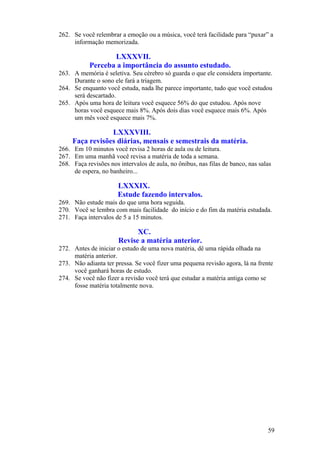 262. Se você relembrar a emoção ou a música, você terá facilidade para “puxar” a
     informação memorizada.

                   LXXXVII.
            Perceba a importância do assunto estudado.
263. A memória é seletiva. Seu cérebro só guarda o que ele considera importante.
     Durante o sono ele fará a triagem.
264. Se enquanto você estuda, nada lhe parece importante, tudo que você estudou
     será descartado.
265. Após uma hora de leitura você esquece 56% do que estudou. Após nove
     horas você esquece mais 8%. Após dois dias você esquece mais 6%. Após
     um mês você esquece mais 7%.

                 LXXXVIII.
     Faça revisões diárias, mensais e semestrais da matéria.
266. Em 10 minutos você revisa 2 horas de aula ou de leitura.
267. Em uma manhã você revisa a matéria de toda a semana.
268. Faça revisões nos intervalos de aula, no ônibus, nas filas de banco, nas salas
     de espera, no banheiro...

                       LXXXIX.
                       Estude fazendo intervalos.
269. Não estude mais do que uma hora seguida.
270. Você se lembra com mais facilidade do início e do fim da matéria estudada.
271. Faça intervalos de 5 a 15 minutos.

                             XC.
                       Revise a matéria anterior.
272. Antes de iniciar o estudo de uma nova matéria, dê uma rápida olhada na
     matéria anterior.
273. Não adianta ter pressa. Se você fizer uma pequena revisão agora, lá na frente
     você ganhará horas de estudo.
274. Se você não fizer a revisão você terá que estudar a matéria antiga como se
     fosse matéria totalmente nova.




                                                                                 59
 