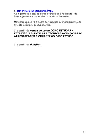 5. UM PROJETO SUSTENTÁVEL
As 4 primeiras etapas serão oferecidas e realizadas de
forma gratuita e todas elas através da Internet.

Mas para que o PEB possa ter sucesso o financiamento do
Projeto ocorrerá de duas formas

1. a partir da venda do curso COMO ESTUDAR -
ESTRATÉGIAS, TÁTICAS E TÉCNICAS AVANÇADAS DE
APRENDIZAGEM E ORGANIZAÇÃO DO ESTUDO.


2. a partir de doações




                                                          6
 