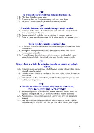 CIII.
       Se o sono chegar durante seu horário de estudo (2).
311. Não fique lutando contra o sono.
312. Levante-se, faça um alongamento, espreguice-se, tome água.
313. Faça uma caminhada rápida pela casa e retorne ao estudo.

                        CIV.
    O período da noite é um horário bom para você estudar.
314. Durante a noite, até as 22h ou no máximo 23h, também é possível ter um
     bom aproveitamento de estudo.
315. Estude dois ou três períodos com no máximo 50 minutos cada um.
316. E não se esqueça dos intervalos de 5 a 10 minutos entre um período e outro.

                           CV.
               Evite estudar durante as madrugadas
317. A retenção da matéria estudada durante uma madrugada de véspera de prova
     é muito baixa.
318. Você pode conseguir uma nota boa, mas depois da prova você não se
     lembrará de quase nada.
319. A aprendizagem durante longos períodos noturnos (madrugadas) é uma
     aprendizagem de baixa intensidade e de curta duração: tempo perdido.

                        CVI.
Sempre faça a revisão da matéria estudada no mesmo período de
                           estudo.
320. Sempre termine seu horário de estudo fazendo uma revisão de toda a matéria
     estudada naquela manhã.
321. Nunca termine a manhã de estudo sem fazer uma rápida revisão de tudo que
     foi estudado.
322. Se você estudou duas ou três horas, em 15 minutos você consegue revisar a
     matéria mais importante.

                     CVII.
   A Revisão da semana de estudo deve estar no seu horário.
           ESTA DICA É MUITO IMPORTANTE.
323. Reserve um período de estudo (uma manhã, uma tarde ou uma noite), ou
     algumas horas para REVISAR a matéria estudada durante a semana.
324. Nunca comece outra semana de estudo sem ter feito a revisão da semana
     anterior.
325. Este procedimento ajuda na fixação da matéria, faz com que você ganhe
     tempo na véspera da prova e faz com que você fixe a matéria para sempre.




                                                                                62
 