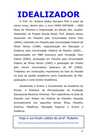 IDEALIZADOR
       O Prof. Dr. Rubens Godoy Sampaio PhD é autor de
vários livros, dentre eles, o livro COMO ESTUDAR – 1000
Dicas de Técnicas e Organização do Estudo (Ed. Loyola).
Idealizador do Projeto Estuda Brasil, Prof. Rubens possui
doutorado em Filosofia pela Universidade Gama Filho
(2004), mestrado em Filosofia pela Universidade Federal de
Minas     Gerais    (1999),     especialização        em     Educação       a
Distância pela Universidade Católica de Brasília (2005) ,
especialização em MBA Executivo pelo Fundação Dom
Cabral (2005), graduação em Filosofia pela Universidade
Federal de Minas Gerais (1994) e graduação em Direito
pelo    Centro     Universitário      Salesiano       de     SP    (2004).
Trabalhou em Instituições importantes do Vale do Paraíba
na área da gestão acadêmica como Coordenador de Pós-
graduação e como Diretor Acadêmico.

       Atualmente é Diretor e Coordenador da Academia do
Pensar,    e     Professor    de    Pós-graduação          da     Fundação
Educacional Rosemar Pimentel. Tem experiência na área de
Filosofia com ênfase em História da Filosofia. Atuando
principalmente       nos     seguintes     temas:      Ética,     Filosofia,
Sistema,       Metafísica,    Educação       Superior      e    Ensino      a
Distância.


       Veja o currículo Lattes do prof. Rubens
   http://buscatextual.cnpq.br/buscatextual/visualizacv.jsp?id=K4792354A1




                                                                            65
 