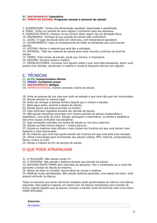 B3. INSTRUMENTO: Calendário
B4. TEMPO DE ESTUDO: Programa mensal e semanal de estudo


7. ALIMENTAÇÃO: Tenha uma alimentação saudável, balanceada e equilibrada.
8. SONO: Tenha um período de sono regular e suficiente para seu descanso.
9. EXERCÍCIO FÍSICO: Coloque no seu horário diário algum tipo de atividade física.
10. ERGONOMIA: Verifique se sua posição de estudo está confortável.
11. LOCAL: O lugar de estudo deve ser silencioso, com temperatura agradável.
12. LEVANTAMENTO: Faça um levantamento de todas as disciplinas que você precisa
estudar.
13. LEITURA: Reúna o material que será lido e estudado.
14. MATERIAL: Todo seu material de estudo deve estar reunido e próximo ao local de
estudo.
15. TEMPO: Todo tempo de estudo, ainda que mínimo, é importante.
16. REVISÃO: Sempre revise a matéria.
17. INTERLOCUTORES: Converse com alguém sobre o que você está estudando. Assim você
poderá tirar dúvidas, aprofundar a matéria e revisá-la enquanto discute com alguém.



C. TÉCNICAS
C1.   ALVO: Compromissos diários
C2.   PRAZO: Curtíssimo prazo
C3.   INSTRUMENTO: Relógio
C4.   TEMPO DE ESTUDO: Horário semanal e diário de estudo


18. Avise as pessoas de sua casa que você vai estudar e que você não quer ser incomodado.
19. Estude sempre no mesmo lugar.
20. Antes de começar a estudar lembre daquilo que o motiva a estudar.
21. Beba água antes, durante e depois do estudo.
22. Estude aquilo que estava previsto no horário.
23. Faça intervalos regulares durante seu período de estudo.
24. Não estude disciplinas parecidas num mesmo período de estudo (matemática e
estatística), uma atrás da outra. Estude, português e matemática, ou direito e estatística.
Isto evita causar confusões nas disciplinas.
25. Faça anotações coloridas nos textos de estudo ou nos seus cadernos.
26. Estudo ouvindo música clássica – música barroca.
27. Estude as matérias mais difíceis e mais chatas nos horários em que você estiver mais
desperto e mais descansado.
28. As matérias que você mais gosta estude nos horários em que você está mais cansado.
29. Utilize a tecnologia para incrementar seu estudo (vídeos, MP3, internet, computadores,
Palms, cursos on-line).
30. Revise a matéria ao fim do período de estudo

O QUE PODE ATRAPALHAR

31. A TELEVISÃO: Não estude vendo TV.
32. O TELEFONE: Não atenda o telefone durante seu período de estudo.
33. ESTUDAR MUITO TEMPO sem intervalos de descanso. Pois o rendimento cai e você não
aproveita o tempo de estudo ao máximo.
34. Deixar de fazer as revisões. Nunca deixe de revisar a matéria.
35. Matérias muito semelhantes. Não estude matérias parecidas, uma depois da outra. Você
poderá confundir os tópicos.

Todos os assuntos que ainda não foram tratados serão aprofundados ao máximo nos tópicos
seguintes. Esta página é apenas um roteiro com 30 tópicos importantes para orientar de
forma urgente aqueles que já querem começar a estudar antes de terminar este curso sobre
COMO ESTUDAR.



      Exercício:
      Atividades:

                                                                                          9
 