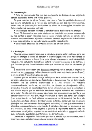 TÉCNICAS DE ESTUDO
http://www.idiomas.xpg.com.br 10
2- Concentração:
A falta de concentração faz com que o estudante se desligue do seu objeto de
estudo, ocupando a mente com outras questões.
Ela pode resultar de vários fatores, tais como a falta de qualidade do material
que se está estudando, ou o fato do seu conteúdo não ser dos mais interessantes,
assim como as preocupações particulares do aluno, as interrupções causadas por
fatores externos, ou mesmo o stress.
A concentração deve ser treinada. O estudante deve disciplinar a sua atenção.
É mais fácil memorizar sem ouvir música ou ver televisão, sem pensar na namorada
ou nas contas a pagar. Devemos manter nossa atenção voltada ao estudo, isto
aumenta nosso rendimento. Quando estudamos, devemos esquecer das outras coisas
e focar nosso objetivo em aprender aquilo que está à nossa frente.
A estabilidade emocional é o principal alicerce de um bom estudo.
3 - Motivação:
Algumas pessoas desconhecem que o estudante precisa estar motivado para que
dirija sua atenção à tarefa de estudar. A desmotivação pode estar relacionada ao
assunto que está sendo utilizado (este pode não ser interessante, ou de necessidade
reduzida). Um estudante desmotivado estará fortemente propenso a se distrair, o
que faz com que ele frequentemente tenha que retornar ao início de um trecho já
lido.
É necessário estabelecer uma finalidade (objetivo) para o estudo, e organizá-lo
através de um cronograma. Defina claramente qual é o seu objetivo (o que você quer),
e em que prazo, traçando um plano de ação.
Suponha que um estudante deseje reforçar os seus estudos em Direito Civil e,
para isto, adquirisse um bom livro e fosse lendo-o, do começo ao fim; em determinado
momento, ele se sentiria desmotivado e a sua atenção se reduziria
consideravelmente; porém se, ao contrário, ele fizesse um planejamento diário,
dividindo o trabalho em módulos (pontos a serem estudados), de modo a centralizar a
sua atenção naquilo que ele estivesse estudando naquele momento, seu rendimento
seria maior. Ele não mais iria encarar os estudos com o pensamento de que "hoje vou
estudar Direito Civil", mas sim, "hoje vou estudar a Teoria dos Bens", por exemplo
(com o objetivo de, ao final, elaborar um resumo ou um fichamento). Seu foco não
mais estaria em todo o Direito Civil (por demais extenso e cansativo), mas sim em um
ponto por vez. Ter em mente o foco (objetivo do estudo) faz com que mantenhamos a
atenção e, consequentemente, a motivação. O estudante tem que ter em mente o que
ele pretende, de uma forma objetiva e precisa. É importante também, além de
estabelecer um objetivo, organizar-se no sentido de estabelecer como (através de
quais metodos) e quando (em quanto tempo) ele será atingido.
Lembre-se: é impossível fazer com que todo o estudo seja interessante, mas é
importante que o estudante mantenha-se sempre interessado.
 