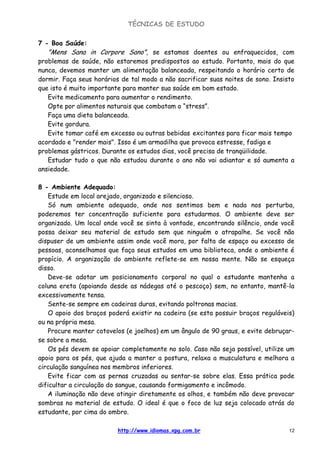TÉCNICAS DE ESTUDO
http://www.idiomas.xpg.com.br 12
7 - Boa Saúde:
"Mens Sana in Corpore Sano", se estamos doentes ou enfraquecidos, com
problemas de saúde, não estaremos predispostos ao estudo. Portanto, mais do que
nunca, devemos manter um alimentação balanceada, respeitando o horário certo de
dormir. Faça seus horários de tal modo a não sacrificar suas noites de sono. Insisto
que isto é muito importante para manter sua saúde em bom estado.
Evite medicamento para aumentar o rendimento.
Opte por alimentos naturais que combatam o “stress”.
Faça uma dieta balanceada.
Evite gordura.
Evite tomar café em excesso ou outras bebidas excitantes para ficar mais tempo
acordado e "render mais". Isso é um armadilha que provoca estresse, fadiga e
problemas gástricos. Durante os estudos dias, você precisa de tranqüilidade.
Estudar tudo o que não estudou durante o ano não vai adiantar e só aumenta a
ansiedade.
8 - Ambiente Adequado:
Estude em local arejado, organizado e silencioso.
Só num ambiente adequado, onde nos sentimos bem e nada nos perturba,
poderemos ter concentração suficiente para estudarmos. O ambiente deve ser
organizado. Um local onde você se sinta à vontade, encontrando silêncio, onde você
possa deixar seu material de estudo sem que ninguém o atrapalhe. Se você não
dispuser de um ambiente assim onde você mora, por falta de espaço ou excesso de
pessoas, aconselhamos que faça seus estudos em uma biblioteca, onde o ambiente é
propício. A organização do ambiente reflete-se em nossa mente. Não se esqueça
disso.
Deve-se adotar um posicionamento corporal no qual o estudante mantenha a
coluna ereta (apoiando desde as nádegas até o pescoço) sem, no entanto, mantê-la
excessivamente tensa.
Sente-se sempre em cadeiras duras, evitando poltronas macias.
O apoio dos braços poderá existir na cadeira (se esta possuir braços reguláveis)
ou na própria mesa.
Procure manter cotovelos (e joelhos) em um ângulo de 90 graus, e evite debruçar-
se sobre a mesa.
Os pés devem se apoiar completamente no solo. Caso não seja possível, utilize um
apoio para os pés, que ajuda a manter a postura, relaxa a musculatura e melhora a
circulação sanguínea nos membros inferiores.
Evite ficar com as pernas cruzadas ou sentar-se sobre elas. Essa prática pode
dificultar a circulação do sangue, causando formigamento e incômodo.
A iluminação não deve atingir diretamente os olhos, e também não deve provocar
sombras no material de estudo. O ideal é que o foco de luz seja colocado atrás do
estudante, por cima do ombro.
 