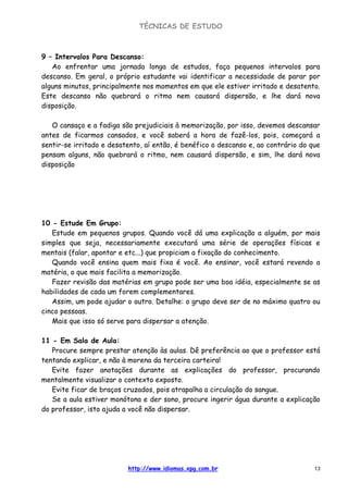 TÉCNICAS DE ESTUDO
http://www.idiomas.xpg.com.br 13
9 – Intervalos Para Descanso:
Ao enfrentar uma jornada longa de estudos, faça pequenos intervalos para
descanso. Em geral, o próprio estudante vai identificar a necessidade de parar por
alguns minutos, principalmente nos momentos em que ele estiver irritado e desatento.
Este descanso não quebrará o ritmo nem causará dispersão, e lhe dará nova
disposição.
O cansaço e a fadiga são prejudiciais à memorização, por isso, devemos descansar
antes de ficarmos cansados, e você saberá a hora de fazê-los, pois, começará a
sentir-se irritado e desatento, aí então, é benéfico o descanso e, ao contrário do que
pensam alguns, não quebrará o ritmo, nem causará dispersão, e sim, lhe dará nova
disposição
10 - Estude Em Grupo:
Estude em pequenos grupos. Quando você dá uma explicação a alguém, por mais
simples que seja, necessariamente executará uma série de operações físicas e
mentais (falar, apontar e etc...) que propiciam a fixação do conhecimento.
Quando você ensina quem mais fixa é você. Ao ensinar, você estará revendo a
matéria, o que mais facilita a memorização.
Fazer revisão das matérias em grupo pode ser uma boa idéia, especialmente se as
habilidades de cada um forem complementares.
Assim, um pode ajudar o outro. Detalhe: o grupo deve ser de no máximo quatro ou
cinco pessoas.
Mais que isso só serve para dispersar a atenção.
11 - Em Sala de Aula:
Procure sempre prestar atenção às aulas. Dê preferência ao que o professor está
tentando explicar, e não à morena da terceira carteira!
Evite fazer anotações durante as explicações do professor, procurando
mentalmente visualizar o contexto exposto.
Evite ficar de braços cruzados, pois atrapalha a circulação do sangue.
Se a aula estiver monótona e der sono, procure ingerir água durante a explicação
do professor, isto ajuda a você não dispersar.
 