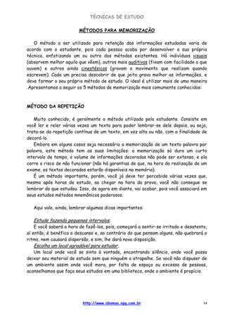 TÉCNICAS DE ESTUDO
http://www.idiomas.xpg.com.br 14
MÉTODOS PARA MEMORIZAÇÃO
O método a ser utilizado para retenção das informações estudadas varia de
acordo com o estudante, pois cada pessoa acaba por desenvolver a sua própria
técnica, enfatizando um ou outro dos métodos existentes. Há indivíduos visuais
(absorvem melhor aquilo que vêem), outros mais auditivos (fixam com facilidade o que
ouvem) e outros ainda cinestésicos (gravam o movimento que realizam quando
escrevem). Cada um precisa descobrir de que jeito grava melhor as informações, e
deve formar o seu próprio método de estudo. O ideal é utilizar mais de uma maneira
.Apresentamos a seguir os 5 métodos de memorização mais comumente conhecidos:
MÉTODO DA REPETIÇÃO
Muito conhecido, é geralmente o método utilizado pelo estudante. Consiste em
você ler e reler várias vezes um texto para poder lembrar-se dele depois, ou seja,
trata-se da repetição contínua de um texto, em voz alta ou não, com a finalidade de
decorá-lo.
Embora em alguns casos seja necessária a memorização de um texto palavra por
palavra, este método tem as suas limitações: a memorização só dura um curto
intervalo de tempo, o volume de informações decoradas não pode ser extenso, e ela
corre o risco de não funcionar (não há garantias de que, na hora da realização de um
exame, os textos decorados estarão disponíveis na memória).
É um método importante, porém, você já deve ter percebido várias vezes que,
mesmo após horas de estudo, ao chegar na hora da prova, você não consegue se
lembrar do que estudou. Isso, de agora em diante, vai acabar, pois você associará em
seus estudos métodos mnemônicos poderosos.
Aqui vale, ainda, lembrar algumas dicas importantes:
Estude fazendo pequenos intervalos,
E você saberá a hora de fazê-los, pois, começará a sentir-se irritado e desatento,
aí então, é benéfico o descanso e, ao contrário do que pensam alguns, não quebrará o
ritmo, nem causará dispersão, e sim, lhe dará nova disposição.
Escolha um local agradável para estudar,
Um local onde você se sinta à vontade, encontrando silêncio, onde você possa
deixar seu material de estudo sem que ninguém o atrapalhe. Se você não dispuser de
um ambiente assim onde você mora, por falta de espaço ou excesso de pessoas,
aconselhamos que faça seus estudos em uma biblioteca, onde o ambiente é propício.
 