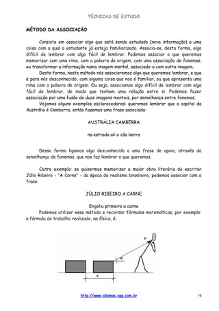 TÉCNICAS DE ESTUDO
http://www.idiomas.xpg.com.br 16
MÉTODO DA ASSOCIAÇÃO
Consiste em associar algo que está sendo estudado (nova informação) a uma
coisa com a qual o estudante já esteja familiarizado. Associa-se, desta forma, algo
difícil de lembrar com algo fácil de lembrar. Podemos associar o que queremos
memorizar com uma rima, com a palavra de origem, com uma associação de fonemas,
ou transformar a informação numa imagem mental, associado-a com outra imagem.
Desta forma, neste método nós associaremos algo que queremos lembrar, e que
é para nós desconhecido, com alguma coisa que nos é familiar, ou que apresenta uma
rima com a palavra de origem. Ou seja, associamos algo difícil de lembrar com algo
fácil de lembrar, de modo que tenham uma relação entre si. Podemos fazer
associação por uma fusão de duas imagens mentais, por semelhança entre fonemas.
Vejamos alguns exemplos esclarecedores: queremos lembrar que a capital da
Austrália é Camberra, então fazemos uma frase associada:
AUSTRÁLIA CAMBERRA
na estrada ali o cão berra
Dessa forma ligamos algo desconhecido a uma frase de apoio, através da
semelhança de fonemas, que nos faz lembrar o que queremos.
Outro exemplo: se quisermos memorizar a maior obra literária do escritor
Júlio Ribeiro - "A Carne" - da época do realismo brasileiro, podemos associar com a
frase:
JÚLIO RIBEIRO A CARNE
Engoliu primeiro a carne
Podemos utilizar esse método e recordar fórmulas matemáticas, por exemplo:
a fórmula do trabalho realizado, na física, é:
 