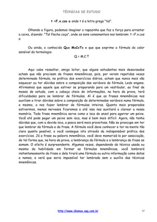 TÉCNICAS DE ESTUDO
http://www.idiomas.xpg.com.br 17
t =F.x.cos a onde t é a letra grega "tal".
Olhando a figura, podemos imaginar o rapazinho que faz a força para arrastar
a caixa, dizendo: "Tal flecha coça", onde os sons consonantais nos lembram: t =F.x.cos
a
Ou ainda, o conhecido Que MaCeTe e que que exprime a fórmula do calor
sensível da termologia:
Q = M.C.T
Aqui cabe ressaltar, amigo leitor, que alguns estudantes mais desavisados
acham que não precisam de frases mnemônicas, pois, por verem repetidas vezes
determinada fórmula, na prática dos exercícios diários, acham que nunca mais vão
esquecer ou ter dúvidas sobre a composição das variáveis da fórmula. Ledo engano.
Afirmamos que aquele que estiver se preparando para um vestibular, ao final de
meses de estudo, com a cabeça cheia de informações, na hora da prova, terá
dificuldades para se lembrar de fórmulas. Aí é que as frases mnemônicas nos
auxiliam a tirar dúvidas sobre a composição de determinadas variáveis numa fórmula,
e mesmo, a nos fazer lembrar de fórmulas inteiras. Quanto mais preparados
estivermos, menos nervosos ficaremos e até isso nos auxiliará a clarear a nossa
memória. Toda frase mnemônica serve como a isca do anzol para agarrar um peixe.
Você até pode pegar um peixe sem isca, mas é bem mais difícil. Agora, não tenha
dúvidas que, com a devida isca, a pesca será mais proveitosa. Não se preocupe em ter
que lembrar da fórmula e da frase. A fórmula você deve conhecer e ter na mente tão
clara quanto possível, e você consegue isto através da indispensável prática dos
exercícios. Já a frase ou palavra mnemônica, você deve memorizá-la por associação,
de tal forma que, na hora da prova, a lembrança da fórmula e a lembrança da frase se
somam. O efeito é surpreendente. Algumas vezes, dependendo da técnica usada ou
mesmo da habilidade em formar as fórmulas mnemônicas, você lembrará
instantaneamente da frase e dela tirará uma fórmula ou outra informação como datas
e nomes, e verá que seria impossível ter lembrado sem o auxílio das técnicas
mnemônicas.
 