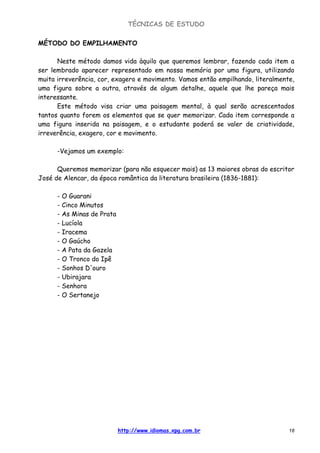 TÉCNICAS DE ESTUDO
http://www.idiomas.xpg.com.br 18
MÉTODO DO EMPILHAMENTO
Neste método damos vida àquilo que queremos lembrar, fazendo cada item a
ser lembrado aparecer representado em nossa memória por uma figura, utilizando
muita irreverência, cor, exagero e movimento. Vamos então empilhando, literalmente,
uma figura sobre a outra, através de algum detalhe, aquele que lhe pareça mais
interessante.
Este método visa criar uma paisagem mental, à qual serão acrescentados
tantos quanto forem os elementos que se quer memorizar. Cada item corresponde a
uma figura inserida na paisagem, e o estudante poderá se valer de criatividade,
irreverência, exagero, cor e movimento.
-Vejamos um exemplo:
Queremos memorizar (para não esquecer mais) as 13 maiores obras do escritor
José de Alencar, da época romântica da literatura brasileira (1836-1881):
- O Guarani
- Cinco Minutos
- As Minas de Prata
- Lucíola
- Iracema
- O Gaúcho
- A Pata da Gazela
- O Tronco do Ipê
- Sonhos D'ouro
- Ubirajara
- Senhora
- O Sertanejo
 