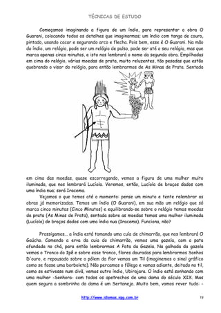 TÉCNICAS DE ESTUDO
http://www.idiomas.xpg.com.br 19
Começamos imaginando a figura de um índio, para representar o obra O
Guarani, colocando todos os detalhes que imaginarmos; um índio com tanga de couro,
pintado, usando cocar e segurando arco e flecha. Pois bem, esse é O Guarani. Na mão
do índio, um relógio, pode ser um relógio de pulso, pode ser até o seu relógio, mas que
marca apenas cinco minutos, e isto nos lembrará o nome da segunda obra. Empilhadas
em cima do relógio, várias moedas de prata, muito reluzentes, tão pesadas que estão
quebrando o visor do relógio, para então lembrarmos de As Minas de Prata. Sentada
em cima das moedas, quase escorregando, vemos a figura de uma mulher muito
iluminada, que nos lembrará Lucíola. Veremos, então, Lucíola de braços dados com
uma índia nua; será Iracema.
Vejamos o que temos até o momento: pense um minuto e tente relembrar as
obras já memorizadas. Temos um índio (O Guarani), em sua mão um relógio que só
marca cinco minutos (Cinco Minutos) e equilibrando-se sobre o relógio temos moedas
de prata (As Minas de Prata), sentada sobre as moedas temos uma mulher iluminada
(Lucíola) de braços dados com uma índia nua (Iracema). Funciona, não?
Prossigamos... a índia está tomando uma cuía de chimarrão, que nos lembrará O
Gaúcho. Comendo a erva da cuia do chimarrão, vemos uma gazela, com a pata
afundada no chá, para então lembrarmos A Pata da Gazela. Na galhada da gazela
vemos o Tronco do Ipê e sobre esse tronco, flores douradas para lembrarmos Sonhos
D'ouro, e repousado sobre o pólem da flor vemos um Til (imaginemos o sinal gráfico
como se fosse uma borboleta). Não percamos o fôlego e vamos adiante, deitado no til,
como se estivesse num divã, vemos outro índio, Ubirajara. O índio está sonhando com
uma mulher -Senhora- com todos os apetrechos de uma dama do século XIX. Mas
quem segura a sombrinha da dama é um Sertanejo. Muito bem, vamos rever tudo: -
 