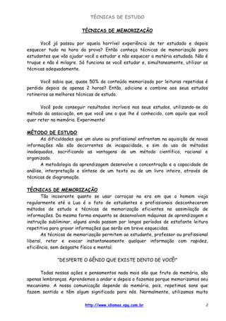 TÉCNICAS DE ESTUDO
http://www.idiomas.xpg.com.br 2
TÉCNICAS DE MEMORIZAÇÃO
Você já passou por aquela horrível experiência de ter estudado e depois
esquecer tudo na hora da prova? Então conheça técnicas de memorização para
estudantes que vão ajudar você a estudar e não esquecer a matéria estudada. Não é
truque e não é milagre. Só funciona se você estudar e, simultaneamente, utilizar as
técnicas adequadamente.
Você sabia que, quase 50% do conteúdo memorizado por leituras repetidas é
perdido depois de apenas 2 horas? Então, adicione e combine aos seus estudos
rotineiros as melhores técnicas de estudo.
Você pode conseguir resultados incríveis nos seus estudos, utilizando-se do
método da associação, em que você une o que lhe é conhecido, com aquilo que você
quer reter na memória. Experimente!
MÉTODO DE ESTUDO
As dificuldades que um aluno ou profissional enfrentam na aquisição de novas
informações não são decorrentes de incapacidade, e sim do uso de métodos
inadequados, sacrificando as vantagens de um método científico, racional e
organizado.
A metodologia da aprendizagem desenvolve a concentração e a capacidade de
análise, interpretação e síntese de um texto ou de um livro inteiro, através de
técnicas de diagramação.
TÉCNICAS DE MEMORIZAÇÃO
Tão incoerente quanto se usar carroças na era em que o homem viaja
regularmente até a Lua é o fato de estudantes e profissionais desconhecerem
métodos de estudo e técnicas de memorização eficientes na assimilação de
informações. Da mesma forma enquanto se desenvolvem máquinas de aprendizagem e
instrução subliminar, alguns ainda passam por longos períodos de estafante leitura
repetitiva para gravar informações que serão em breve esquecidas.
As técnicas de memorização permitem ao estudante, professor ou profissional
liberal, reter e evocar instantaneamente qualquer informação com rapidez,
eficiência, sem desgaste físico e mental.
“DESPERTE O GÊNIO QUE EXISTE DENTO DE VOCÊ!”
Todas nossas ações e pensamentos nada mais são que fruto da memória, são
apenas lembranças. Aprendemos a andar e depois o fazemos porque memorizamos seu
mecanismo. A nossa comunicação depende da memória, pois, repetimos sons que
fazem sentido e têm algum significado para nós. Normalmente, utilizamos muito
 