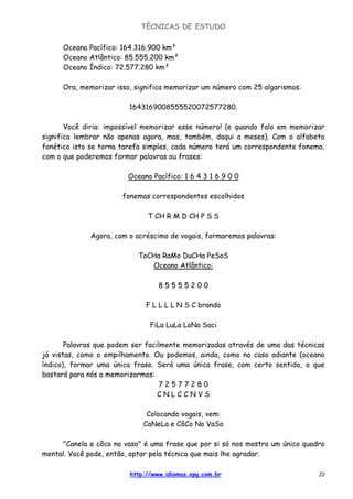 TÉCNICAS DE ESTUDO
http://www.idiomas.xpg.com.br 22
Oceano Pacífico: 164.316.900 km²
Oceano Atlântico: 85.555.200 km²
Oceano Índico: 72.577.280 km²
Ora, memorizar isso, significa memorizar um número com 25 algarismos:
1643169008555520072577280.
Você diria: impossível memorizar esse número! (e quando falo em memorizar
significa lembrar não apenas agora, mas, também, daqui a meses). Com o alfabeto
fonético isto se torna tarefa simples, cada número terá um correspondente fonema,
com o que poderemos formar palavras ou frases:
Oceano Pacífico: 1 6 4 3 1 6 9 0 0
fonemas correspondentes escolhidos
T CH R M D CH P S S
Agora, com o acréscimo de vogais, formaremos palavras:
ToCHa RaMo DuCHa PeSoS
Oceano Atlântico:
8 5 5 5 5 2 0 0
F L L L L N S C brando
FiLa LuLa LoNa Saci
Palavras que podem ser facilmente memorizadas através de uma das técnicas
já vistas, como o empilhamento. Ou podemos, ainda, como no caso adiante (oceano
índico), formar uma única frase. Será uma única frase, com certo sentido, o que
bastará para nós a memorizarmos:
7 2 5 7 7 2 8 0
C N L C C N V S
Colocando vogais, vem:
CaNeLa e CôCo No VaSo
"Canela e côco no vaso" é uma frase que por si só nos mostra um único quadro
mental. Você pode, então, optar pela técnica que mais lhe agradar.
 