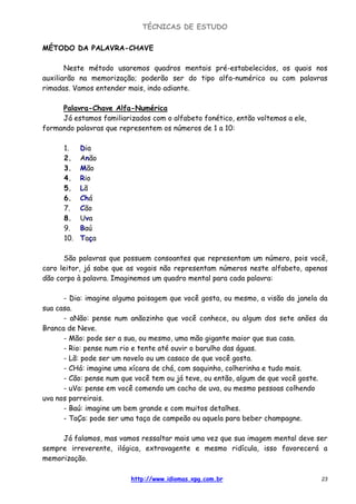 TÉCNICAS DE ESTUDO
http://www.idiomas.xpg.com.br 23
MÉTODO DA PALAVRA-CHAVE
Neste método usaremos quadros mentais pré-estabelecidos, os quais nos
auxiliarão na memorização; poderão ser do tipo alfa-numérico ou com palavras
rimadas. Vamos entender mais, indo adiante.
Palavra-Chave Alfa-Numérica
Já estamos familiarizados com o alfabeto fonético, então voltemos a ele,
formando palavras que representem os números de 1 a 10:
1. Dia
2. Anão
3. Mão
4. Rio
5. Lã
6. Chá
7. Cão
8. Uva
9. Baú
10. Taça
São palavras que possuem consoantes que representam um número, pois você,
caro leitor, já sabe que as vogais não representam números neste alfabeto, apenas
dão corpo à palavra. Imaginemos um quadro mental para cada palavra:
- Dia: imagine alguma paisagem que você gosta, ou mesmo, a visão da janela da
sua casa.
- aNão: pense num anãozinho que você conhece, ou algum dos sete anões da
Branca de Neve.
- Mão: pode ser a sua, ou mesmo, uma mão gigante maior que sua casa.
- Rio: pense num rio e tente até ouvir o barulho das águas.
- Lã: pode ser um novelo ou um casaco de que você gosta.
- CHá: imagine uma xícara de chá, com saquinho, colherinha e tudo mais.
- Cão: pense num que você tem ou já teve, ou então, algum de que você goste.
- uVa: pense em você comendo um cacho de uva, ou mesmo pessoas colhendo
uva nos parreirais.
- Baú: imagine um bem grande e com muitos detalhes.
- TaÇa: pode ser uma taça de campeão ou aquela para beber champagne.
Já falamos, mas vamos ressaltar mais uma vez que sua imagem mental deve ser
sempre irreverente, ilógica, extravagente e mesmo ridícula, isso favorecerá a
memorização.
 