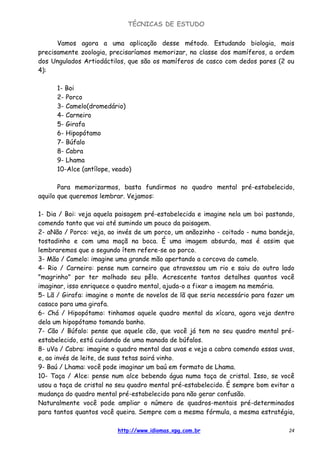 TÉCNICAS DE ESTUDO
http://www.idiomas.xpg.com.br 24
Vamos agora a uma aplicação desse método. Estudando biologia, mais
precisamente zoologia, precisaríamos memorizar, na classe dos mamíferos, a ordem
dos Ungulados Artiodáctilos, que são os mamíferos de casco com dedos pares (2 ou
4):
1- Boi
2- Porco
3- Camelo(dromedário)
4- Carneiro
5- Girafa
6- Hipopótamo
7- Búfalo
8- Cabra
9- Lhama
10-Alce (antílope, veado)
Para memorizarmos, basta fundirmos no quadro mental pré-estabelecido,
aquilo que queremos lembrar. Vejamos:
1- Dia / Boi: veja aquela paisagem pré-estabelecida e imagine nela um boi pastando,
comendo tanto que vai até sumindo um pouco da paisagem.
2- aNão / Porco: veja, ao invés de um porco, um anãozinho - coitado - numa bandeja,
tostadinho e com uma maçã na boca. É uma imagem absurda, mas é assim que
lembraremos que o segundo ítem refere-se ao porco.
3- Mão / Camelo: imagine uma grande mão apertando a corcova do camelo.
4- Rio / Carneiro: pense num carneiro que atravessou um rio e saiu do outro lado
"magrinho" por ter molhado seu pêlo. Acrescente tantos detalhes quantos você
imaginar, isso enriquece o quadro mental, ajuda-o a fixar a imagem na memória.
5- Lã / Girafa: imagine o monte de novelos de lã que seria necessário para fazer um
casaco para uma girafa.
6- Chá / Hipopótamo: tinhamos aquele quadro mental da xícara, agora veja dentro
dela um hipopótamo tomando banho.
7- Cão / Búfalo: pense que aquele cão, que você já tem no seu quadro mental pré-
estabelecido, está cuidando de uma manada de búfalos.
8- uVa / Cabra: imagine o quadro mental das uvas e veja a cabra comendo essas uvas,
e, ao invés de leite, de suas tetas sairá vinho.
9- Baú / Lhama: você pode imaginar um baú em formato de Lhama.
10- Taça / Alce: pense num alce bebendo água numa taça de cristal. Isso, se você
usou a taça de cristal no seu quadro mental pré-estabelecido. É sempre bom evitar a
mudança do quadro mental pré-estabelecido para não gerar confusão.
Naturalmente você pode ampliar o número de quadros-mentais pré-determinados
para tantos quantos você queira. Sempre com a mesma fórmula, a mesma estratégia,
 