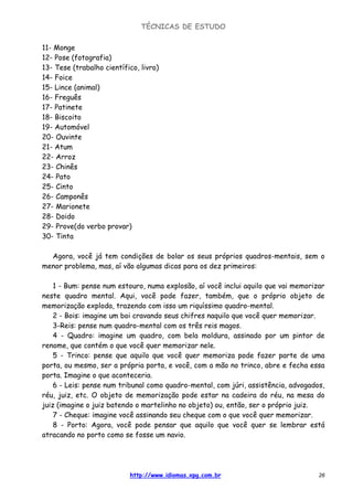 TÉCNICAS DE ESTUDO
http://www.idiomas.xpg.com.br 26
11- Monge
12- Pose (fotografia)
13- Tese (trabalho científico, livro)
14- Foice
15- Lince (animal)
16- Freguês
17- Patinete
18- Biscoito
19- Automóvel
20- Ouvinte
21- Atum
22- Arroz
23- Chinês
24- Pato
25- Cinto
26- Camponês
27- Marionete
28- Doido
29- Prove(do verbo provar)
30- Tinta
Agora, você já tem condições de bolar os seus próprios quadros-mentais, sem o
menor problema, mas, aí vão algumas dicas para os dez primeiros:
1 - Bum: pense num estouro, numa explosão, aí você inclui aquilo que vai memorizar
neste quadro mental. Aqui, você pode fazer, também, que o próprio objeto de
memorização exploda, trazendo com isso um riquíssimo quadro-mental.
2 - Bois: imagine um boi cravando seus chifres naquilo que você quer memorizar.
3-Reis: pense num quadro-mental com os três reis magos.
4 - Quadro: imagine um quadro, com bela moldura, assinado por um pintor de
renome, que contém o que você quer memorizar nele.
5 - Trinco: pense que aquilo que você quer memoriza pode fazer parte de uma
porta, ou mesmo, ser a própria porta, e você, com a mão no trinco, abre e fecha essa
porta. Imagine o que aconteceria.
6 - Leis: pense num tribunal como quadro-mental, com júri, assistência, advogados,
réu, juiz, etc. O objeto de memorização pode estar na cadeira do réu, na mesa do
juiz (imagine o juiz batendo o martelinho no objeto) ou, então, ser o próprio juiz.
7 - Cheque: imagine você assinando seu cheque com o que você quer memorizar.
8 - Porto: Agora, você pode pensar que aquilo que você quer se lembrar está
atracando no porto como se fosse um navio.
 