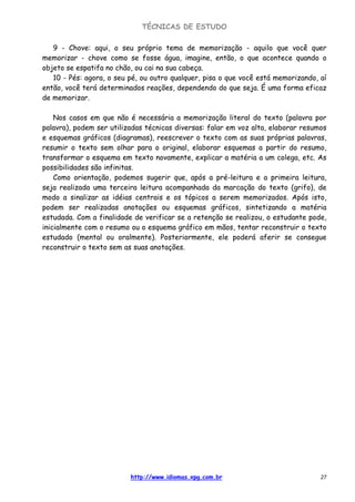TÉCNICAS DE ESTUDO
http://www.idiomas.xpg.com.br 27
9 - Chove: aqui, o seu próprio tema de memorização - aquilo que você quer
memorizar - chove como se fosse água, imagine, então, o que acontece quando o
objeto se espatifa no chão, ou cai na sua cabeça.
10 - Pés: agora, o seu pé, ou outro qualquer, pisa o que você está memorizando, aí
então, você terá determinados reações, dependendo do que seja. É uma forma eficaz
de memorizar.
Nos casos em que não é necessária a memorização literal do texto (palavra por
palavra), podem ser utilizadas técnicas diversas: falar em voz alta, elaborar resumos
e esquemas gráficos (diagramas), reescrever o texto com as suas próprias palavras,
resumir o texto sem olhar para o original, elaborar esquemas a partir do resumo,
transformar o esquema em texto novamente, explicar a matéria a um colega, etc. As
possibilidades são infinitas.
Como orientação, podemos sugerir que, após a pré-leitura e a primeira leitura,
seja realizada uma terceira leitura acompanhada da marcação do texto (grifo), de
modo a sinalizar as idéias centrais e os tópicos a serem memorizados. Após isto,
podem ser realizadas anotações ou esquemas gráficos, sintetizando a matéria
estudada. Com a finalidade de verificar se a retenção se realizou, o estudante pode,
inicialmente com o resumo ou o esquema gráfico em mãos, tentar reconstruir o texto
estudado (mental ou oralmente). Posteriormente, ele poderá aferir se consegue
reconstruir o texto sem as suas anotações.
 