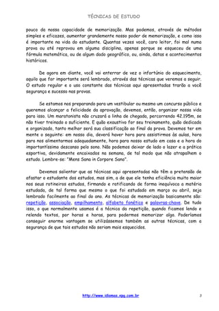 TÉCNICAS DE ESTUDO
http://www.idiomas.xpg.com.br 3
pouco da nossa capacidade de memorização. Mas podemos, através de métodos
simples e eficazes, aumentar grandemente nosso poder de memorização, e como isso
é importante na vida do estudante. Quantas vezes você, caro leitor, foi mal numa
prova ou até reprovou em alguma disciplina, apenas porque se esqueceu de uma
fórmula matemática, ou de algum dado geográfico, ou, ainda, datas e acontecimentos
históricos.
De agora em diante, você vai enterrar de vez o infortúnio do esquecimento,
aquilo que for importante será lembrado, através das técnicas que veremos a seguir.
O estudo regular e o uso constante das técnicas aqui apresentadas trarão a você
segurança e sucesso nas provas.
Se estamos nos preparando para um vestibular ou mesmo um concurso público e
queremos alcançar a felicidade da aprovação, devemos, então, organizar nossa vida
para isso. Um maratonista não cruzará a linha de chegada, percorrendo 42.195m, se
não tiver treinado o suficiente. E quão exaustivo for seu treinamento, quão dedicado
e organizado, tanto melhor será sua classificação ao final da prova. Devemos ter em
mente o seguinte: em nosso dia, deverá haver hora para assistirmos às aulas, hora
para nos alimentarmos adequadamente, hora para nosso estudo em casa e a hora do
importantíssimo descanso pelo sono. Não podemos deixar de lado o lazer e a prática
esportiva, devidamente encaixados na semana, de tal modo que não atrapalhem o
estudo. Lembre-se: "Mens Sana in Corpore Sano".
Devemos salientar que as técnicas aqui apresentadas não têm a pretensão de
afastar o estudante dos estudos, mas sim, a de que ele tenha eficiência muito maior
nos seus rotineiros estudos, firmando e ratificando de forma inequívoca a matéria
estudada, de tal forma que mesmo o que foi estudado em março ou abril, seja
lembrado facilmente ao final do ano. As técnicas de memorização basicamente são:
repetição, associação, empilhamento, alfabeto fonético e palavras-chave. De tudo
isso, o que normalmente usamos é a técnica da repetição, quando ficamos lendo e
relendo textos, por horas e horas, para podermos memorizar algo. Poderíamos
conseguir enorme vantagem se utilizássemos também as outras técnicas, com a
segurança de que tais estudos não seriam mais esquecidos.
 