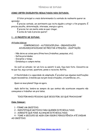 TÉCNICAS DE ESTUDO
http://www.idiomas.xpg.com.br 4
COMO OBTER EXCELENTES RESULTADOS NOS ESTUDOS.
O fator principal e o mais determinando é a vontade de realmente querer se
aprender.
É preciso vontade, um sentimento que incita alguém a atingir o fim proposto. É
preciso escolha, determinação, interesse, energia e garra.
É preciso ter em mente onde se quer chegar.
E acima de tudo é preciso querer!
1 – O PROJETO DE ESTUDO.
Atitudes básicas
COMPROMISSO – AUTODISCIPLINA – ORGANIZAÇÃO
ACUIDADE(CAPACIDADE DE PRESTAR ATENÇÃO) – ADAPTAÇÃO.
- Não deixe as coisas para última hora (trabalhos, pesquisas, etc).
- Defina prioridades.
- Discipline o tempo.
- Estabeleça e cumpra metas.
Se você vai estudar, ler um livro ou assistir à aula, faça bem feito. Concentre-se
no que faz, seja curioso, questione, pense e raciocine. Reflita.
A flexibilidade é a capacidade de adaptação. É provável que algumas modificações
sejam necessárias, à medida que surjam novas situações, circunstâncias, etc...
Quais os seus planos? Diga-os agora.
Após defini-los, lembre-se sempre de que sonhos não acontecem enquanto não
começamos a trabalhar em prol deles.
“EXISTEM MAIS PESSOAS QUE DESISTEM, DO QUE FRACASSAM”
Como Começar:
1 - FIRME UM OBJETIVO.
2 - IDENTIFIQUE MOTIVOS PARA QUERER ESTE RESULTADO.
3 - ACREDITE QUE PODE ALCANÇAR ESTE RESULTADO.
4 - TOME A DECISÃO DE AGIR COM VIGOR E PERSISTÊNCIA ATÉ CHEGAR
AO OBJETIVO.
 