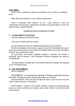 TÉCNICAS DE ESTUDO
http://www.idiomas.xpg.com.br 5
VANTAGENS:
Permite maior rendimento, organiza as atividades, evita o “stress” e a tensão da
prova.
Quais são os seus objetivos a curto, médio e longo prazo?
Avalie a motivação deste objetivo, se for o caso, altere-os. Avalie seu
compromisso, auto disciplina, organização e acuidade, procurando adquirir e exercitar
estas atitudes e comportamentos.
“QUERER RESPONSAVELMENTE É PODER”
2 - PLANEJAMENTO DE ESTUDO.
Liste 03 qualidades e 03 defeitos seus:
Liste o que atrapalha você nos estudos:
Se você conseguir eliminar dificuldades poderá duplicar seu rendimento.
Existem mais pessoas com sucesso no grupo dos que têm dificuldades, do que no
grupo dos que não lutaram contra tantas dificuldades. Quem tem maior dificuldade,
em geral, leva o estudo mais a sério.
Se você definir seus planos, organizar, planejar e executar com vontade e
dedicação, fará um preparo e terá resultados excelentes quaisquer que sejam as
circunstâncias!!
“As coisas sempre terminam bem. Se ainda não estão bem é porque não chegaram
ao fim” Fernando Pessoa.
3 - SUA INTELIGÊNCIA
Você é inteligente?
INTELIGÊNCIA - é a capacidade de adaptação. É também a capacidade de buscar
felicidade. Você não precisa ser um gênio para passar no vestibular.
Use seus defeitos. Liste tudo que você deixa de fazer e que com isso te faz mal.
Porém é importante para o seu sucesso.
Inverta hábitos - Estudar é um costume. Durante o período de preparação para
provas ou testes, substitua esse costume pelo estudo. Assim você estará criando
outro costume.
 
