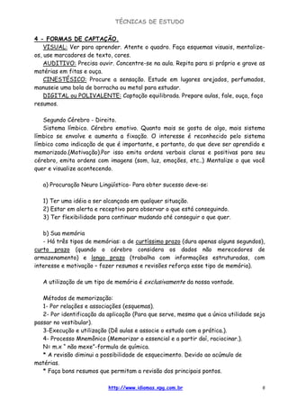 TÉCNICAS DE ESTUDO
http://www.idiomas.xpg.com.br 6
4 - FORMAS DE CAPTAÇÃO.
VISUAL: Ver para aprender. Atente o quadro. Faça esquemas visuais, mentalize-
os, use marcadores de texto, cores.
AUDITIVO: Precisa ouvir. Concentre-se na aula. Repita para si próprio e grave as
matérias em fitas e ouça.
CINESTÉSICO: Procure a sensação. Estude em lugares arejados, perfumados,
manuseie uma bola de borracha ou metal para estudar.
DIGITAL ou POLIVALENTE: Captação equilibrada. Prepare aulas, fale, ouça, faça
resumos.
Segundo Cérebro - Direito.
Sistema límbico. Cérebro emotivo. Quanto mais se gosta de algo, mais sistema
límbico se envolve e aumenta a fixação. O interesse é reconhecido pelo sistema
límbico como indicação de que é importante, e portanto, do que deve ser aprendido e
memorizado.(Motivação).Por isso emita ordens verbais claras e positivas para seu
cérebro, emita ordens com imagens (som, luz, emoções, etc..) Mentalize o que você
quer e visualize acontecendo.
a) Procuração Neuro Lingüística- Para obter sucesso deve-se:
1) Ter uma idéia a ser alcançada em qualquer situação.
2) Estar em alerta e receptivo para observar o que está conseguindo.
3) Ter flexibilidade para continuar mudando até conseguir o que quer.
b) Sua memória
- Há três tipos de memórias: a de curtíssimo prazo (dura apenas alguns segundos),
curto prazo (quando o cérebro considera os dados não merecedores de
armazenamento) e longo prazo (trabalha com informações estruturadas, com
interesse e motivação – fazer resumos e revisões reforça esse tipo de memória).
A utilização de um tipo de memória é exclusivamente da nossa vontade.
Métodos de memorização:
1- Por relações e associações (esquemas).
2- Por identificação da aplicação (Para que serve, mesmo que a única utilidade seja
passar no vestibular).
3-Execução e utilização (Dê aulas e associe o estudo com a prática.).
4- Processo Mnemônico (Memorizar o essencial e a partir daí, raciocinar.).
N= m.x “ não mexe”-formula de química.
* A revisão diminui a possibilidade de esquecimento. Devido ao acúmulo de
matérias.
* Faça bons resumos que permitam a revisão dos principais pontos.
 