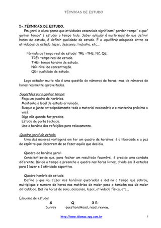 TÉCNICAS DE ESTUDO
http://www.idiomas.xpg.com.br 7
5- TÉCNICAS DE ESTUDO.
Em geral o aluno pensa que atividades essenciais significam” perder tempo” e que”
ganhar tempo” é estudar o tempo todo. Saber estudar é muito mais do que definir
horas de estudo, é definir qualidade do estudo. É o equilíbrio adequado entre as
atividades de estudo, lazer, descanso, trabalho, etc...
Fórmula do tempo real de estudo: TRE =THE. NC. QE.
TRE= tempo real de estudo.
THE= tempo horário de estudo.
NC= nível de concentração.
QE= qualidade de estudo.
Logo estudar muito não é uma questão de números de horas, mas de números de
horas realmente aproveitadas.
Sugestões para ganhar tempo:
Faça um quadro de horários.
Mantenha o local de estudo arrumado.
Busque e junte antecipadamente todo o material necessário e o mantenha próximo a
você.
Diga não quando for preciso.
Estude de porta fechada.
Use o horário das refeições para relaxamento.
Quadro geral de estudo:
Uma das maiores vantagens em ter um quadro de horários, é a liberdade e a paz
de espírito que decorrem de se fazer aquilo que decidiu.
Quadro de horário geral:
Conscientize-se que, para fechar um resultado favorável, é preciso uma conduta
diferente. Divida o tempo e preencha o quadro nas horas livres, divida em 3 estudos
para 1 lazer e 1 atividade esportiva.
Quadro horário de estudo:
Defina o que vai fazer nos horários quebrados e defina o tempo que sobrou,
multiplique o numero de horas nas matérias de maior peso e também nas de maior
dificuldade. Defina horas de sono, descanso, lazer, atividade física, etc...
Esquema de estudo:
S Q 3 R
Survey questionsRead, read, review,
 