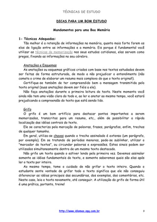 TÉCNICAS DE ESTUDO
http://www.idiomas.xpg.com.br 9
DICAS PARA UM BOM ESTUDO
Mandamentos para uma Boa Memória
1- Técnicas Adequadas:
Tão melhor é a retenção de informações na memória, quanto mais forte forem os
elos de ligação entre as informações e a memória. Eis porque é fundamental você
utilizar as técnicas de memorização nos seus estudos cotidianos, elas servem como
pregos, fixando as informações no seu cérebro.
Anotações e Esquemas
As anotações ou esquemas gráficos criados com base nos textos estudados devem
ser feitas de forma estruturada, de modo a não prejudicar o entendimento (não
cometa o crime de elaborar um resumo mais complexo do que o texto original!).
Certifique-se também de ter compreendido bem a mensagem transmitida pelo
texto original (suas anotações devem ser fiéis a ele).
Não faça anotações durante a primeira leitura do texto. Neste momento você
ainda não tem uma visão clara do todo e, ao ler e anotar ao mesmo tempo, você estará
prejudicando a compreensão do texto que está sendo lido.
Grifo
O grifo é um bom artifício para destacar pontos importantes a serem
memorizados, transcritos para um resumo, etc., além de possibilitar a rápida
localização das idéias centrais do texto.
Ele se caracteriza pela marcação de palavras, frases, parágrafos, enfim, trechos
de qualquer tamanho.
Em geral, utiliza-se chaves quando o trecho assinalado é extenso (um parágrafo,
por exemplo). Em se tratando de períodos menores, pode-se sublinhar, utilizar o
"marcador de textos", ou circundar palavras e expressões. Estes sinais podem ser
utilizados simultaneamente dentro de um mesmo texto destacado.
Não grife um texto quando o estiver lendo pela primeira vez. Devemos assinalar
somente as idéias fundamentais do texto, e somente saberemos quais são elas após
ler o texto por inteiro.
Ao mesmo tempo, tome o cuidado de não grifar o texto inteiro. Quando o
estudante sente vontade de grifar todo o texto significa que ele não conseguiu
diferenciar as idéias principais das secundárias, dos exemplos, dos comentários, etc.
Neste caso, leia o texto novamente, até conseguir. A utilização do grifo de forma útil
é uma prática, portanto, treine!
 