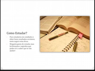Como Estudar? 
- Para estudares em condições e 
obter bons resultados escolares, 
tenta seguir estas dicas. 
- Ninguém gosta de estudar, mas 
há fórmulas e segredos que 
podes vir a saber que te vão 
ajudar! 
 