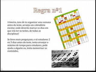 Primeiro, tens de te organizar uma semana 
antes do teste, arranja um calendário 
escolar, onde deverás marcar os dias em 
que irás ter os testes, de todas as 
disciplinas! 
Se fores mais preguiçoso, e só estudares 2 
ou 3 dias antes do teste, tenta arranjar o 
máximo de tempo para estudares, pede 
ajuda a alguém ou, tenta memorizar os 
conteúdos. 
 