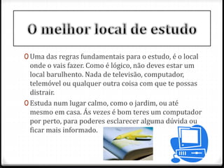 0 Uma das regras fundamentais para o estudo, é o local 
onde o vais fazer. Como é lógico, não deves estar um 
local barulhento. Nada de televisão, computador, 
telemóvel ou qualquer outra coisa com que te possas 
distrair. 
0 Estuda num lugar calmo, como o jardim, ou até 
mesmo em casa. Ás vezes é bom teres um computador 
por perto, para poderes esclarecer alguma dúvida ou 
ficar mais informado. 
 