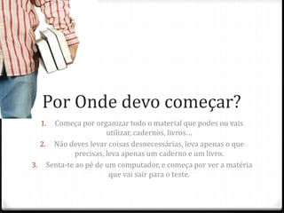 Por Onde devo começar? 
1. Começa por organizar todo o material que podes ou vais 
utilizar, cadernos, livros… 
2. Não deves levar coisas desnecessárias, leva apenas o que 
precisas, leva apenas um caderno e um livro. 
3. Senta-te ao pé de um computador, e começa por ver a matéria 
que vai sair para o teste. 
 