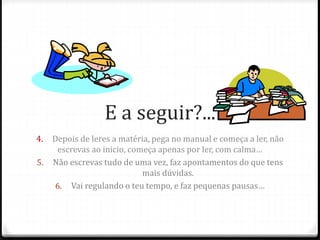 E a seguir?... 
4. Depois de leres a matéria, pega no manual e começa a ler, não 
escrevas ao inicio, começa apenas por ler, com calma… 
5. Não escrevas tudo de uma vez, faz apontamentos do que tens 
mais dúvidas. 
6. Vai regulando o teu tempo, e faz pequenas pausas… 
 