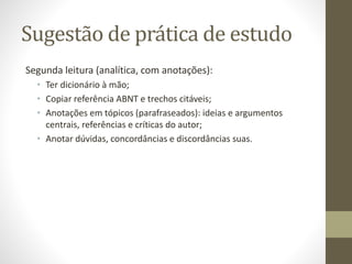 Sugestão de prática de estudo
Segunda leitura (analítica, com anotações):
• Ter dicionário à mão;
• Copiar referência ABNT e trechos citáveis;
• Anotações em tópicos (parafraseados): ideias e argumentos
centrais, referências e críticas do autor;
• Anotar dúvidas, concordâncias e discordâncias suas.
 