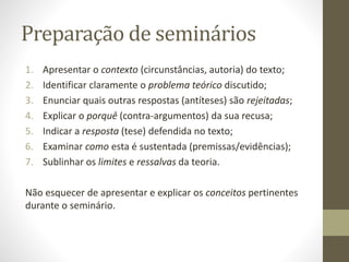 Preparação de seminários
1. Apresentar o contexto (circunstâncias, autoria) do texto;
2. Identificar claramente o problema teórico discutido;
3. Enunciar quais outras respostas (antíteses) são rejeitadas;
4. Explicar o porquê (contra-argumentos) da sua recusa;
5. Indicar a resposta (tese) defendida no texto;
6. Examinar como esta é sustentada (premissas/evidências);
7. Sublinhar os limites e ressalvas da teoria.
Não esquecer de apresentar e explicar os conceitos pertinentes
durante o seminário.
 