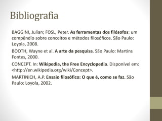 Bibliografia
BAGGINI, Julian; FOSL, Peter. As ferramentas dos filósofos: um
compêndio sobre conceitos e métodos filosóficos. São Paulo:
Loyola, 2008.
BOOTH, Wayne et al. A arte da pesquisa. São Paulo: Martins
Fontes, 2000.
CONCEPT. In: Wikipedia, the Free Encyclopedia. Disponível em:
<http://en.wikipedia.org/wiki/Concept>.
MARTINICH, A.P. Ensaio filosófico: O que é, como se faz. São
Paulo: Loyola, 2002.
 