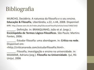 Bibliografia
MURCHO, Desidério. A natureza da filosofia e o seu ensino.
Educação & Filosofia, Uberlândia, v.22, n.44, 2008. Disponível
em: http://www.seer.ufu.br/index.php/EducacaoFilosofia/article/view/1968/1642
______. Definição. in: BRANQUINHO, João et al. (orgs.).
Enciclopédia de Termos Lógico-Filosóficos. São Paulo: Martins
Fontes, 2006.
______. Estudar filosofia: uma abordagem. in: Crítica na rede.
Disponível em:
<http://criticanarede.com/estudarfilosofia.html>.
______. Filosofia, investigação e ensino na universidade. in:
MAAMAR, Adriana (org.). Filosofia na Universidade. Ijuí, RS:
Unijuí, 2006
 