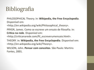Bibliografia
PHILOSOPHICAL Theory. in: Wikipedia, the Free Encyclopedia.
Disponível em:
<http://en.wikipedia.org/wiki/Philosophical_theory>.
PRYOR, James. Como se escreve um ensaio de filosofia. in:
Crítica na rede. Disponível em:
<http://criticanarede.com/fil_escreverumensaio.html>.
THEORY. in: Wikipedia, the Free Encyclopedia. Disponível em:
<http://en.wikipedia.org/wiki/Theory>.
WILSON, John. Pensar com conceitos. São Paulo: Martins
Fontes, 2001.
 