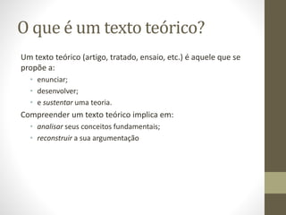 O que é um texto teórico?
Um texto teórico (artigo, tratado, ensaio, etc.) é aquele que se
propõe a:
• enunciar;
• desenvolver;
• e sustentar uma teoria.
Compreender um texto teórico implica em:
• analisar seus conceitos fundamentais;
• reconstruir a sua argumentação
 