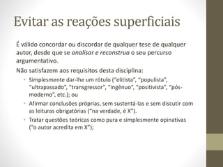 Evitar as reações superficiais
É válido concordar ou discordar de qualquer tese de qualquer
autor, desde que se analisar e reconstrua o seu percurso
argumentativo.
Não satisfazem aos requisitos desta disciplina:
• Simplesmente dar-lhe um rótulo (“elitista”, “populista”,
“ultrapassado”, “transgressor”, “ingênuo”, “positivista”, “pós-
moderno”, etc.); ou
• Afirmar conclusões próprias, sem sustentá-las e sem discutir com
as leituras obrigatórias (“na verdade, é X”).
• Tratar questões teóricas como pura e simplesmente opinativas
(“o autor acredita em X”);
 