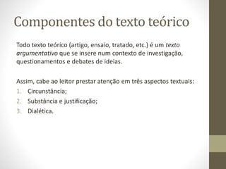 Componentes do texto teórico
Todo texto teórico (artigo, ensaio, tratado, etc.) é um texto
argumentativo que se insere num contexto de investigação,
questionamentos e debates de ideias.
Assim, cabe ao leitor prestar atenção em três aspectos textuais:
1. Circunstância;
2. Substância e justificação;
3. Dialética.
 