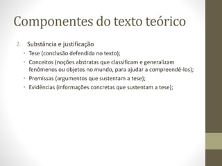 Componentes do texto teórico
2. Substância e justificação
• Tese (conclusão defendida no texto);
• Conceitos (noções abstratas que classificam e generalizam
fenômenos ou objetos no mundo, para ajudar a compreendê-los);
• Premissas (argumentos que sustentam a tese);
• Evidências (informações concretas que sustentam a tese);
 