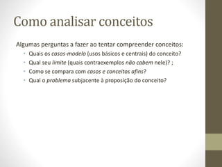 Como analisar conceitos
Algumas perguntas a fazer ao tentar compreender conceitos:
• Quais os casos-modelo (usos básicos e centrais) do conceito?
• Qual seu limite (quais contraexemplos não cabem nele)? ;
• Como se compara com casos e conceitos afins?
• Qual o problema subjacente à proposição do conceito?
 