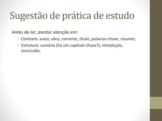 Sugestão de prática de estudo
Antes de ler, prestar atenção em:
• Contexto: autor, obra, corrente, título, palavras-chave, resumo;
• Estrutura: sumário (há um capítulo chave?), introdução,
conclusão;
 