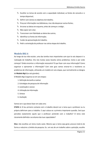 Biblioteca Emídio Garcia
Página 11
 Escolher os temas de acordo com a capacidade individual, as fontes de consulta e o
tempo disponível;
 Definir com clareza os objetivos do trabalho;
 Procurar informações nas bibliotecas, mas não desprezar outras fontes;
 Arrumar as ideias em esquema, antes de começar a redigir,
 Não copiar sem citar;
 Transcrever com fidelidade as ideias dos outros;
 Identificar as fontes de informação;
 Cuidar da apresentação do trabalho;
 Pedir a orientação do professor nas várias etapas do trabalho.
Modelo BIG 6
Ao longo da tua vida escolar, uma das tarefas mais importantes com que te vais deparar é a
realização de trabalhos. Ora isto muitas vezes levanta vários problemas. Como e por onde
começar? Onde encontrar a informação necessária? O que fazer com essa informação? Como
organizar e apresentar a informação? Com este guia vamos ensinar-te a resolveres os
problemas de informação, utilizando um modelo em seis etapas, que normalmente se designa
de Modelo Big 6 (as seis grandes).
O Modelo Big 6 organiza-se em seis etapas:
1. Definição da tarefa a realizar
2. Estratégias de pesquisa de informação
3. Localização e acesso
4. Utilização da informação
5. Síntese
6. Avaliação
Vamos ver o que deves fazer em cada uma:
ETAPA 1: O teu primeiro contacto com o trabalho deverá ser o tema que o professor ou tu
próprio definiram para o trabalho. E aqui coloca-se a primeira importante questão. Será que
percebes exatamente aquilo que o professor pretende com o trabalho? O tema está
claramente definido e ao alcance das tuas capacidades?
Dica: não escolhas um tema muito vasto. Mesmo que o tema seja geral, procura tratá-lo de
forma a reduzires o âmbito da pesquisa. Ex.: em vez de um trabalho sobre a poluição, escolhe
 