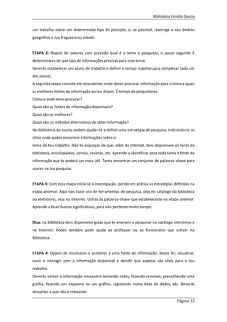 Biblioteca Emídio Garcia
Página 12
um trabalho sobre um determinado tipo de poluição, e, se possível, restringe o seu âmbito
geográfico à tua freguesia ou cidade.
ETAPA 2: Depois de saberes com precisão qual é o tema a pesquisar, o passo seguinte é
determinares de que tipo de informações precisas para esse tema.
Deverás estabelecer um plano de trabalho e definir o tempo máximo para completar cada um
dos passos.
A segunda etapa consiste em descobrires onde deves procurar informação para o tema e quais
as melhores fontes de informação ao teu dispor. É tempo de perguntares:
Como e onde devo procurar?
Quais são as fontes de informação disponíveis?
Quais são as melhores?
Quais são os métodos alternativos de obter informação?
No biblioteca da escola podem ajudar-te a definir uma estratégia de pesquisa, indicando-te os
sítios onde podes encontrar informações sobre o
tema do teu trabalho. Não te esqueças de que, além da Internet, tens disponíveis os livros da
biblioteca, enciclopédias, jornais, revistas, etc. Aprende a identificar para cada tema a fonte de
informação que te poderá ser mais útil. Tenta encontrar um conjunto de palavras-chave para
usares na tua pesquisa.
ETAPA 3: Com esta etapa inicia-se a investigação, pondo em prática as estratégias definidas na
etapa anterior. Aqui vais fazer uso de ferramentas de pesquisa, seja no catálogo da biblioteca
ou eletrónico, seja na Internet. Utiliza as palavras-chave que estabeleceste na etapa anterior.
Aprende a fazer buscas significativas, para não perderes muito tempo.
Dica: na biblioteca tens disponíveis guias que te ensinam a pesquisar no catálogo eletrónico e
na Internet. Podes também pedir ajuda ao professor ou ao funcionário que estiver na
Biblioteca.
ETAPA 4: Depois de localizares e acederes a uma fonte de informação, deves ler, visualizar,
ouvir e interagir com a informação disponível e decidir que aspetos são úteis para o teu
trabalho.
Deverás extrair a informação necessária tomando notas, fazendo resumos, preenchendo uma
grelha, fazendo um esquema ou um gráfico, registando numa base de dados, etc. Deverás
descartar a que não é relevante.
 