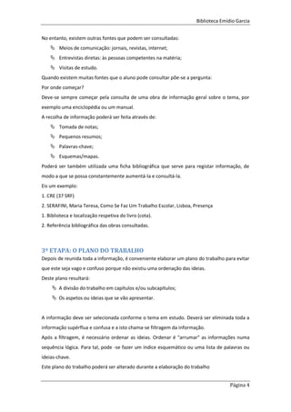 Biblioteca Emídio Garcia
Página 4
No entanto, existem outras fontes que podem ser consultadas:
 Meios de comunicação: jornais, revistas, internet;
 Entrevistas diretas: às pessoas competentes na matéria;
 Visitas de estudo.
Quando existem muitas fontes que o aluno pode consultar põe-se a pergunta:
Por onde começar?
Deve-se sempre começar pela consulta de uma obra de informação geral sobre o tema, por
exemplo uma enciclopédia ou um manual.
A recolha de informação poderá ser feita através de:
 Tomada de notas;
 Pequenos resumos;
 Palavras-chave;
 Esquemas/mapas.
Poderá ser também utilizada uma ficha bibliográfica que serve para registar informação, de
modo a que se possa constantemente aumentá-la e consultá-la.
Eis um exemplo:
1. CRE (37 SRF)
2. SERAFINI, Maria Teresa, Como Se Faz Um Trabalho Escolar, Lisboa, Presença
1. Biblioteca e localização respetiva do livro (cota).
2. Referência bibliográfica das obras consultadas.
3º ETAPA: O PLANO DO TRABALHO
Depois de reunida toda a informação, é conveniente elaborar um plano do trabalho para evitar
que este seja vago e confuso porque não existiu uma ordenação das ideias.
Deste plano resultará:
 A divisão do trabalho em capítulos e/ou subcapítulos;
 Os aspetos ou ideias que se vão apresentar.
A informação deve ser selecionada conforme o tema em estudo. Deverá ser eliminada toda a
informação supérflua e confusa e a isto chama-se filtragem da informação.
Após a filtragem, é necessário ordenar as ideias. Ordenar é "arrumar" as informações numa
sequência lógica. Para tal, pode -se fazer um índice esquemático ou uma lista de palavras ou
ideias-chave.
Este plano do trabalho poderá ser alterado durante a elaboração do trabalho
 